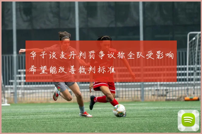 华子谈麦丹判罚争议称全队受影响希望能改善裁判标准