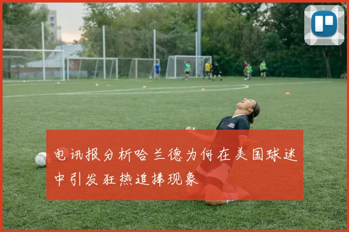 电讯报分析哈兰德为何在美国球迷中引发狂热追捧现象