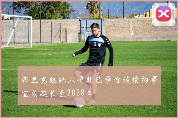 弗里克经纪人将赴巴萨洽谈续约事宜或延长至2028年
