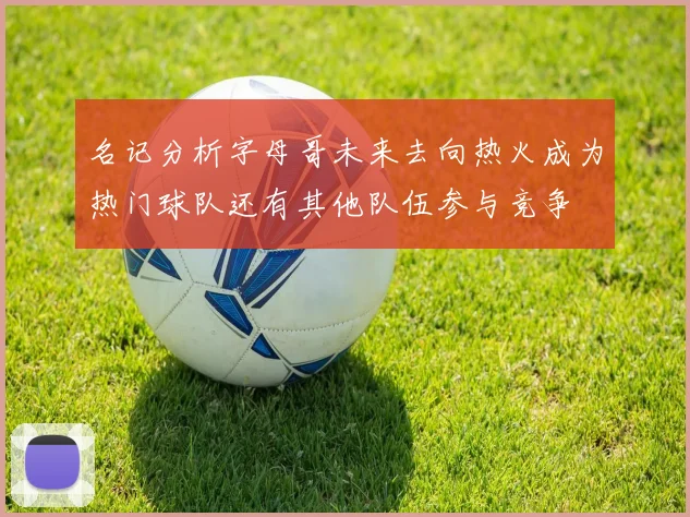 名记分析字母哥未来去向热火成为热门球队还有其他队伍参与竞争