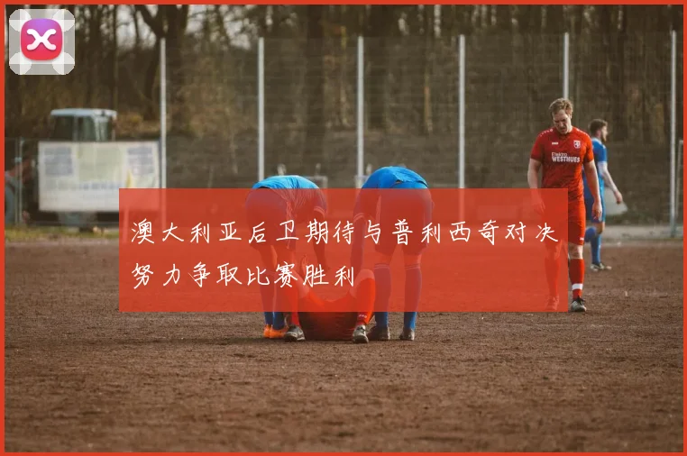 澳大利亚后卫期待与普利西奇对决努力争取比赛胜利