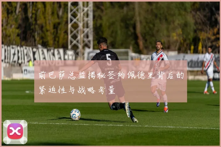 前巴萨总监揭秘签约佩德里背后的紧迫性与战略考量