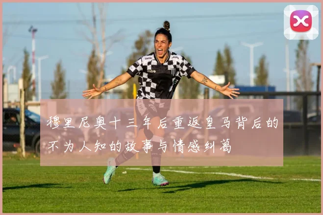 穆里尼奥十三年后重返皇马背后的不为人知的故事与情感纠葛