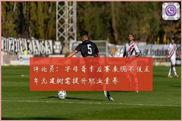 评论员：字母哥季后赛表现不佳五年无建树需提升职业素养