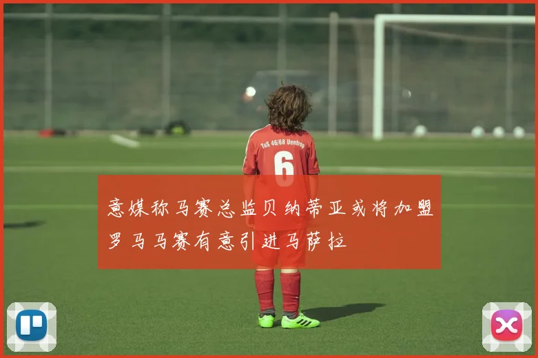 意媒称马赛总监贝纳蒂亚或将加盟罗马马赛有意引进马萨拉