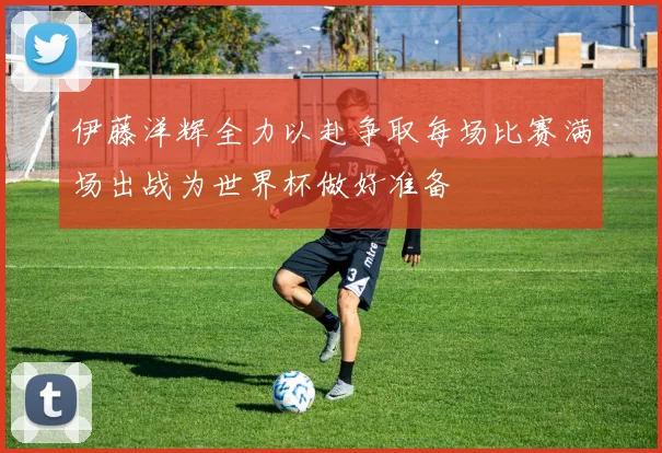 伊藤洋辉全力以赴争取每场比赛满场出战为世界杯做好准备