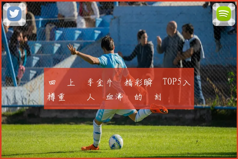 回顧上賽季金牛隊精彩瞬間TOP5入樽重溫讓人熱血沸騰的時刻
