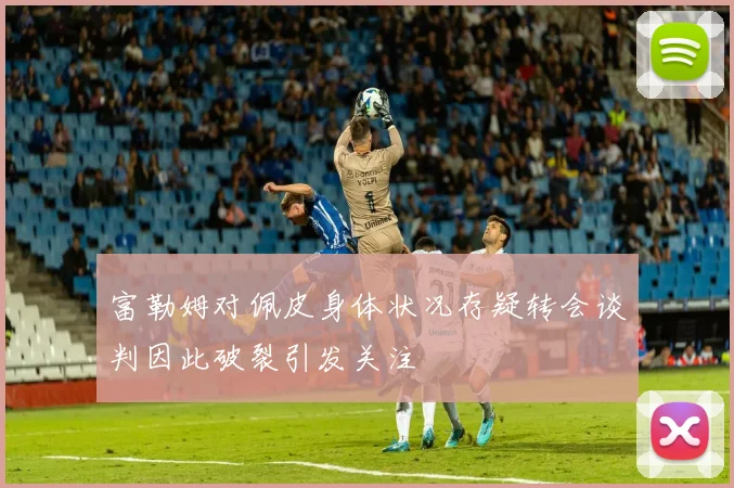 富勒姆对佩皮身体状况存疑转会谈判因此破裂引发关注