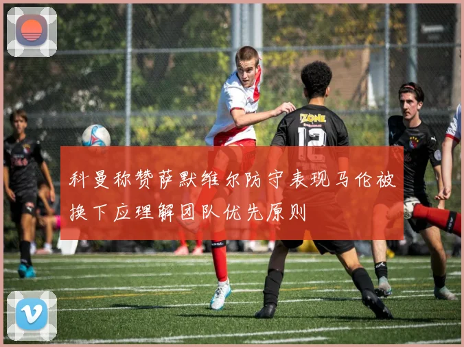 科曼称赞萨默维尔防守表现马伦被换下应理解团队优先原则