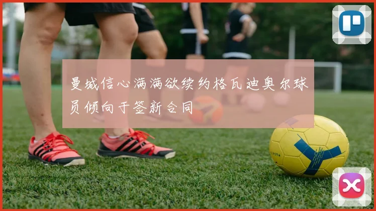 曼城信心满满欲续约格瓦迪奥尔球员倾向于签新合同