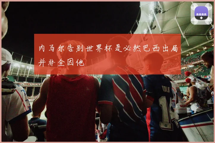 内马尔告别世界杯是必然巴西出局并非全因他