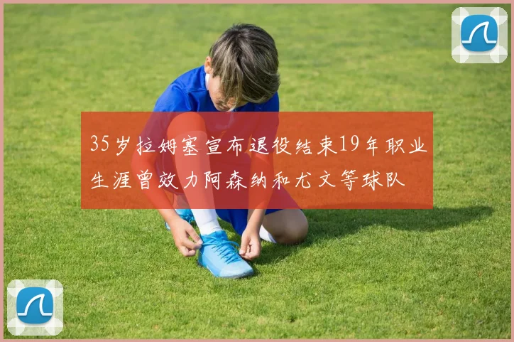 35岁拉姆塞宣布退役结束19年职业生涯曾效力阿森纳和尤文等球队