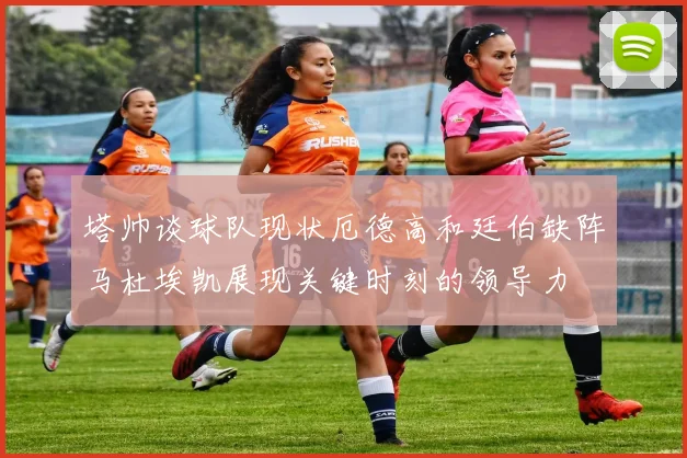 塔帅谈球队现状厄德高和廷伯缺阵马杜埃凯展现关键时刻的领导力