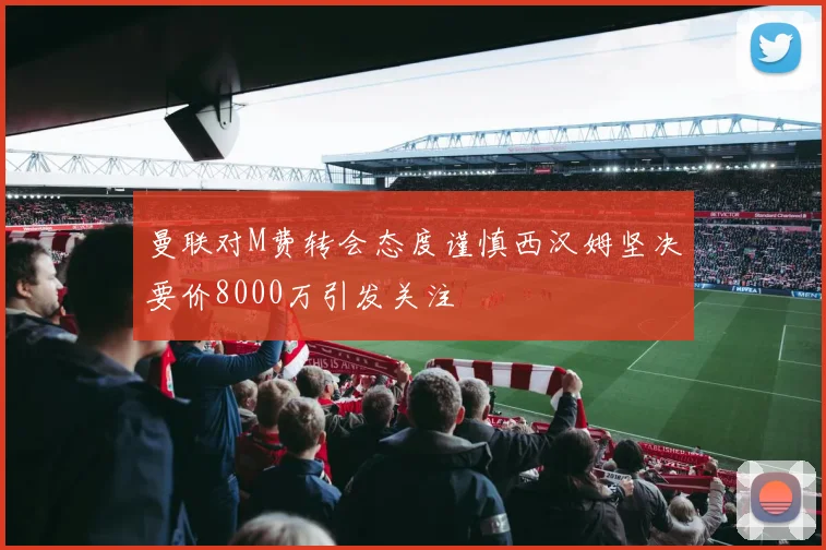 曼联对M费转会态度谨慎西汉姆坚决要价8000万引发关注