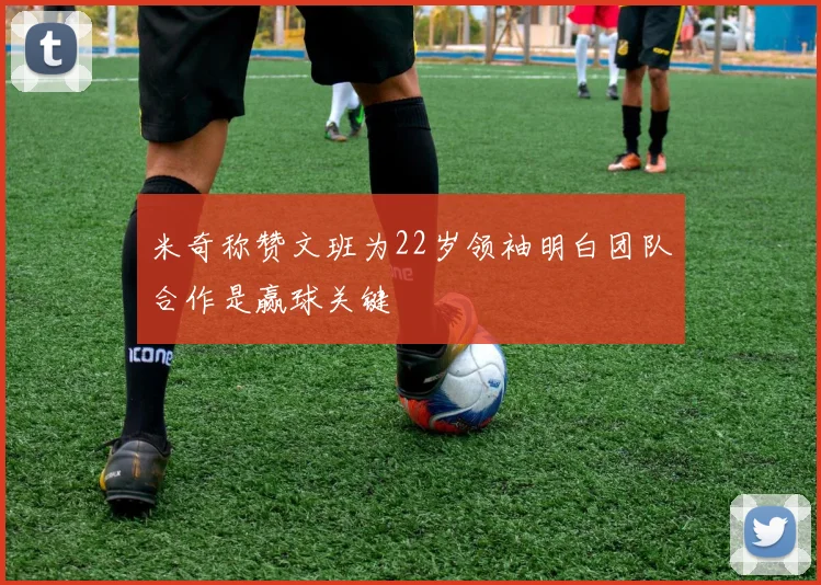 米奇称赞文班为22岁领袖明白团队合作是赢球关键
