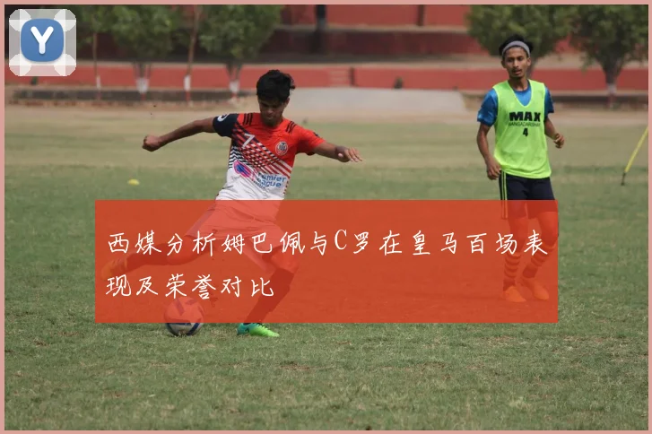 西媒分析姆巴佩与C罗在皇马百场表现及荣誉对比
