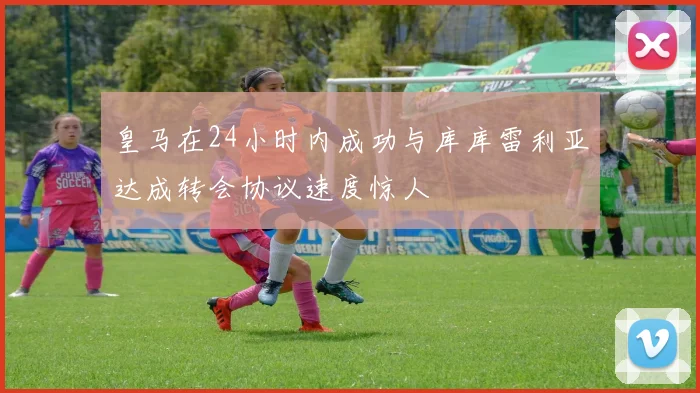 皇马在24小时内成功与库库雷利亚达成转会协议速度惊人