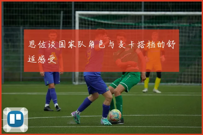 恩佐谈国家队角色与麦卡搭档的舒适感受