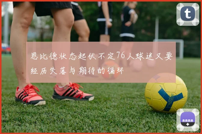 恩比德状态起伏不定76人球迷又要经历失落与期待的循环