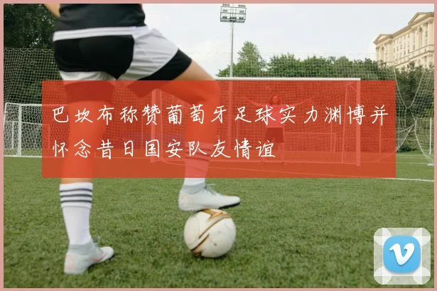 巴坎布称赞葡萄牙足球实力渊博并怀念昔日国安队友情谊