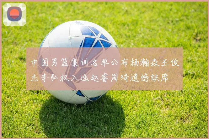 中国男篮集训名单公布杨瀚森王俊杰李弘权入选赵睿周琦遗憾缺席