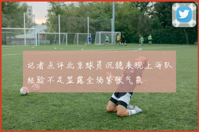 记者点评北京球员沉稳表现上海队经验不足显露全场紧张气氛