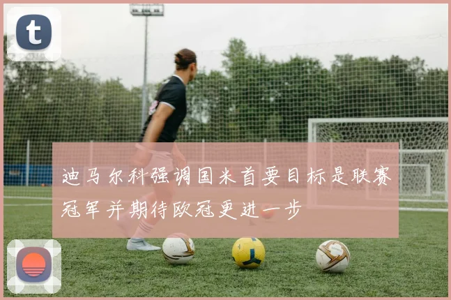 迪马尔科强调国米首要目标是联赛冠军并期待欧冠更进一步
