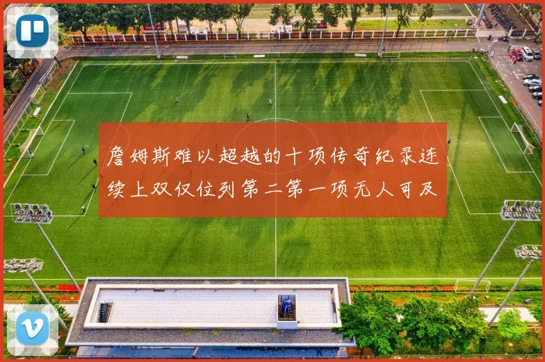 詹姆斯难以超越的十项传奇纪录连续上双仅位列第二第一项无人可及