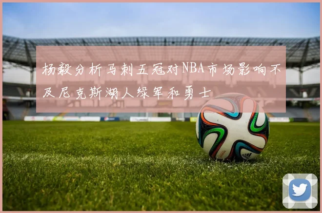 杨毅分析马刺五冠对NBA市场影响不及尼克斯湖人绿军和勇士