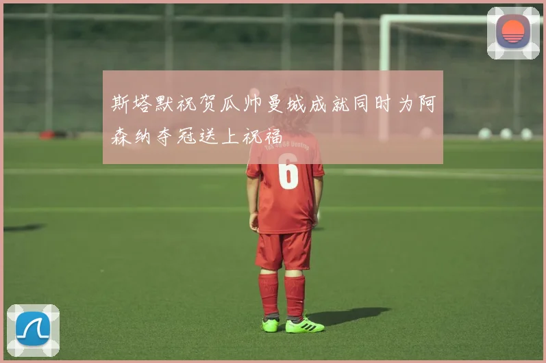 斯塔默祝贺瓜帅曼城成就同时为阿森纳夺冠送上祝福