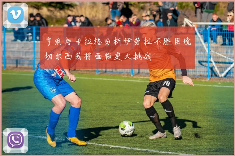 亨利与卡拉格分析伊劳拉不胜困境切尔西或将面临更大挑战